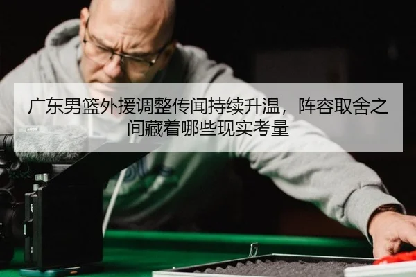 广东男篮外援调整传闻持续升温，阵容取舍之间藏着哪些现实考量